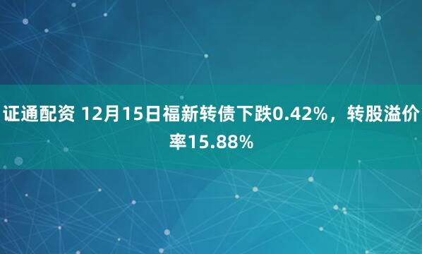证通配资 12月15日福新转债下跌0.42%,转股溢价率15.88%