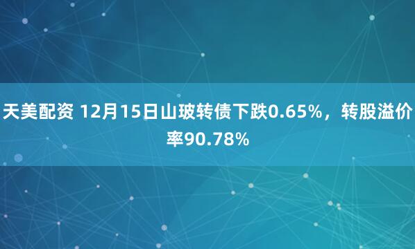 天美配资 12月15日山玻转债下跌0.65%，转股溢价率90.78%