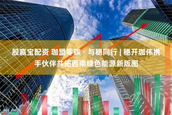 股赢宝配资 珈盟零碳 · 与穗同行 | 穗开珈伟携手伙伴共拓西南绿色能源新版图