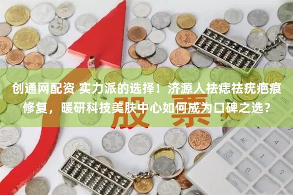 创通网配资 实力派的选择！济源人祛痣祛疣疤痕修复，暖研科技美肤中心如何成为口碑之选？
