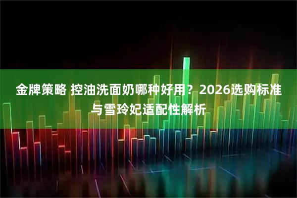 金牌策略 控油洗面奶哪种好用？2026选购标准与雪玲妃适配性解析