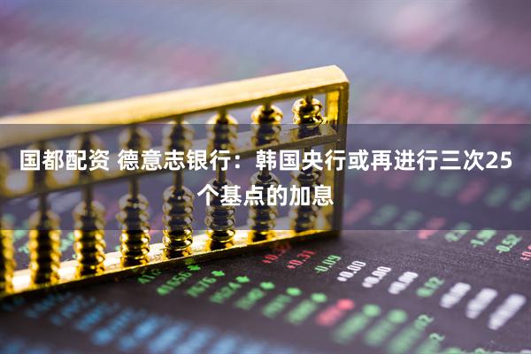 国都配资 德意志银行：韩国央行或再进行三次25个基点的加息